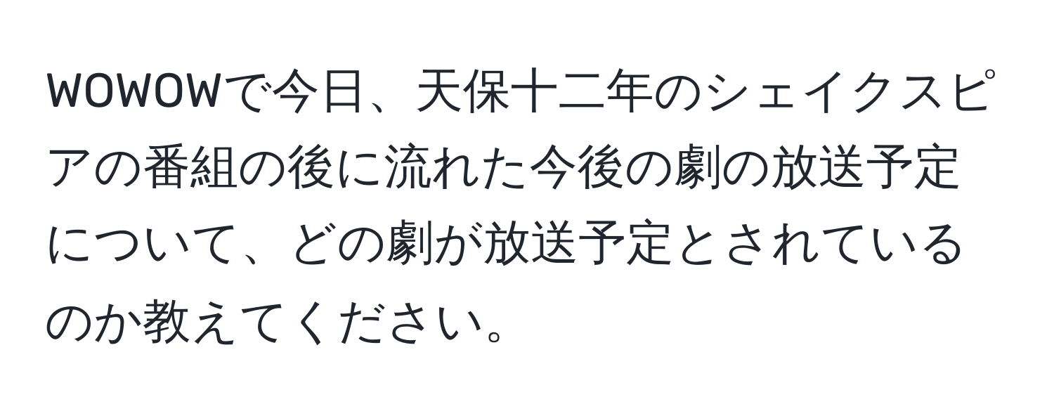 WOWOWで今日、天保十二年のシェイクスピアの番組の後に流れた今後の劇の放送予定について、どの劇が放送予定とされているのか教えてください。