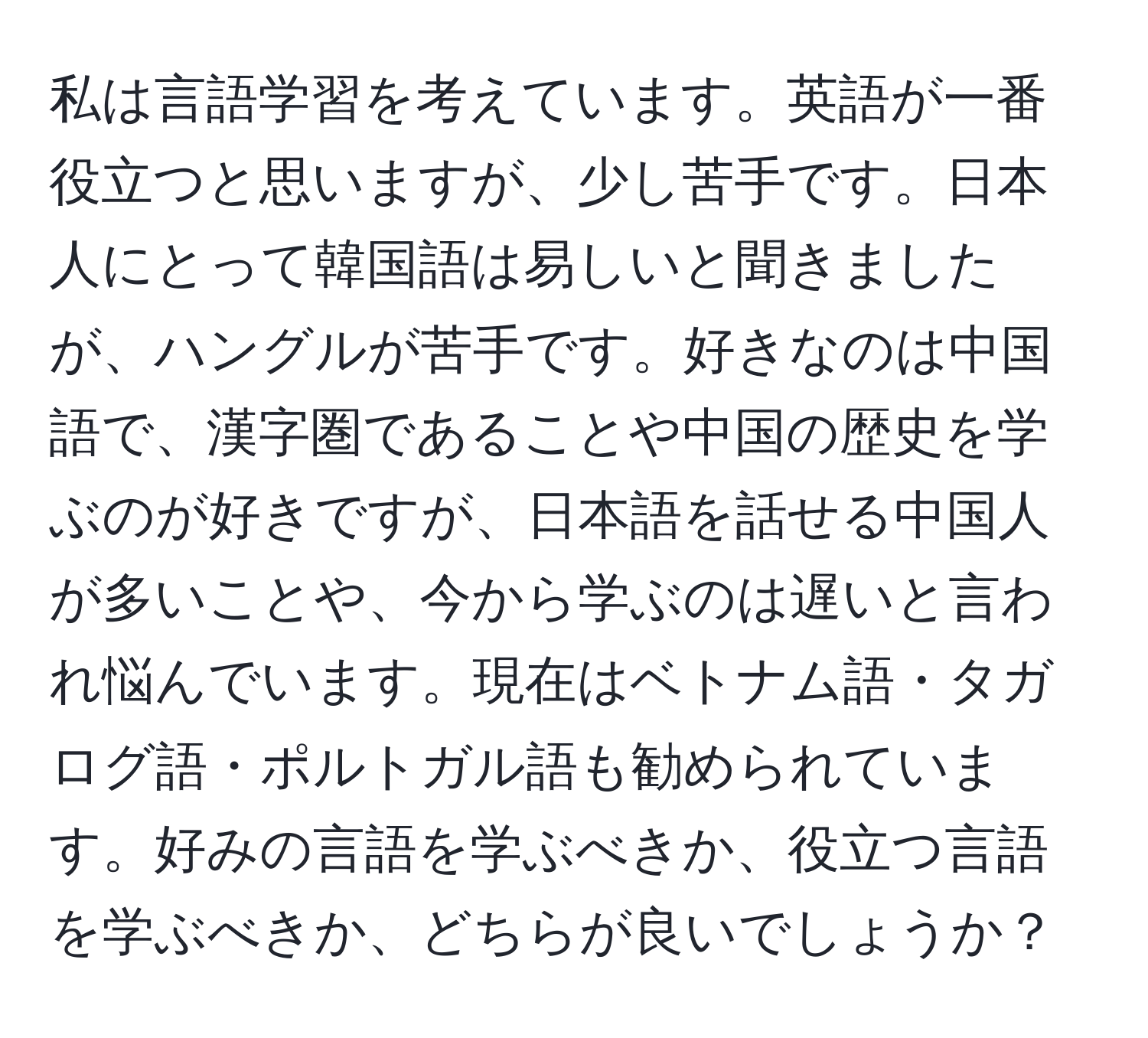 私は言語学習を考えています。英語が一番役立つと思いますが、少し苦手です。日本人にとって韓国語は易しいと聞きましたが、ハングルが苦手です。好きなのは中国語で、漢字圏であることや中国の歴史を学ぶのが好きですが、日本語を話せる中国人が多いことや、今から学ぶのは遅いと言われ悩んでいます。現在はベトナム語・タガログ語・ポルトガル語も勧められています。好みの言語を学ぶべきか、役立つ言語を学ぶべきか、どちらが良いでしょうか？