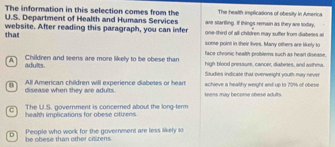 The information in this selection comes from the The health implications of obesity in America
U.S. Department of Health and Humans Services are startling. If things remain as they are today,
website. After reading this paragraph, you can infer one-third of all children may suffer from diabetes at
that
some point in their lives. Many others are likely to
face chronic health problems such as heart disease.
Children and teens are more likely to be obese than high blood pressure, cancer, diabetes, and asthma.
A adults.
Studies indicate that overweight youth may never
B All American children will experience diabetes or heart achieve a healthy weight and up to 70% of obese
disease when they are adults. teens may become obese adults.
c The U.S. government is concerned about the long-term
health implications for obese citizens.
D People who work for the government are less likely to
be obese than other citizens.