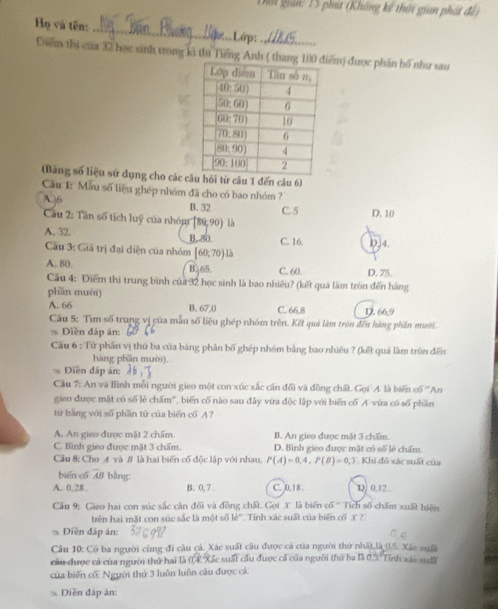 Thời gian: 15 phút (Không kế thời gian phát đế)
Họ và tên: _.Lớp:_
Điểm thi của 32 học sinh trong ki thí Tiếng Anh ( thiểm) được phân bố như sau
(Bảng số liệu sử dụng cho các chỏi từ câu 1 đến câu 6)
Câu 1: Mẫu số liệu ghép nhóm đã cho có bao nhóm ?
A. 36 B. 32 C. 5 D. 10
Cau 2: Tân số tích luỹ của nhóm [80,90) là
A. 32 B.-30. C. 16. D,4.
Cầu 3: Giả trị đại diện của nhóm [60;70)]b
A. 80. B. 65. C. 60. D. 75.
Câu 4: Điểm thi trung bình của 32 học sinh là bao nhiều? (kết quả làm tròn đến hãng
phần mười)
A. 66 B. 67,0 C. 66,8 D. 66,9
Cầu 5: Tìm số trung vị của mẫu số liệu ghép nhóm trên. Kết quả làm tròn đến hàng phần mười.
Diễn đấp án:
Câu 6 : Tử phần vị thứ ba của bảng phân bố ghép nhóm bằng bao nhiêu ? (kết quá làm tròn đến
hàng phần mười).
Điền đấp án:
Câu 7: An và Bình mỗi người gieo một con xúc xắc cấn đối và đồng chất. Gọi A. là biến cố ''An
gieo được mặt có số lẻ chấm'', biến cố nào sau đây vừa độc lập với biến cố A vừa có số phần
từ bằng với số phần tứ của biến cố A?
A. An gieo được mặt 2 chấm. B. An gieo được mặt 3 chẩm.
C. Bình gieo được mặt 3 chấm. D. Bình gieo được mặt có số lè chấm.
Cầu 8: Cho A và B là hai biến cố độc lập với nhau, P(A)=0,4,P(B)=0,3 Khi đô xác suất của
biēn cố overline AB bằng:
A. 0, 28 , B. 0, 7 . C. 0,18 D. 0,12 .
Câu 9: Gieo hai con súc sắc cần đối và đồng chất. Gọi X là biến cố ' Tích số chấm xuất hiện
trên hai mặt con súc sắc là một số lẻ". Tính xác suất của biển cố X ?
Điền đáp án:
Câu 10: Có ba người cùng đi câu cá. Xác suất câu được cá của người thứ nhất là 0.5. Xác sưấi
câu được cá của người thứ hai là 0,4, Xác suất cầu được cá của người thứ ba là 0,3. Tính xác suấi
của biến cố: Người thứ 3 luôn luôn câu được cá.
Diền đáp án: