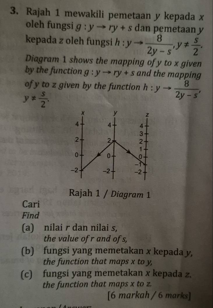 Rajah 1 mewakili pemetaan y kepada x
oleh fungsi g:yto ry+s dan pemetaan y
kepada z oleh fungsi h : yto  8/2y-s , y!=  s/2 . 
Diagram 1 shows the mapping of y to x given 
by the function g:yto ry+s and the mapping 
of y to z given by the function h:yto  8/2y-s ,
y!=  s/2 . 
× y z
4 4 4
3
2 2 2
1
0 0 0
-↑
-2 -2 -2
Rajah 1 / Diagram 1 
Cari 
Find 
(a) nilai r dan nilai s, 
the value of r and ofs, 
(b) fungsi yang memetakan x kepada y, 
the function that maps x to y, 
(c) fungsi yang memetakan x kepada z. 
the function that maps x to z. 
[6 markah / 6 marks]