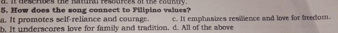 d. It describes the natural resources of the country.
5. How does the song connect to Filipino values?
a. It promotes self-reliance and courage. c. It emphasizes resilience and love for freedom.
b. It underscores love for family and tradition. d. All of the above