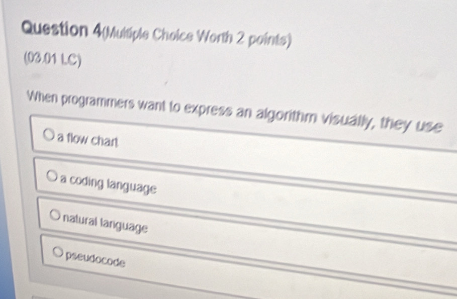 Question 4(Multiple Choice Worth 2 points)
(03.01 LC)
When programmers want to express an algorithm visually, they use
a flow char
a coding language
natural language
pseudocode