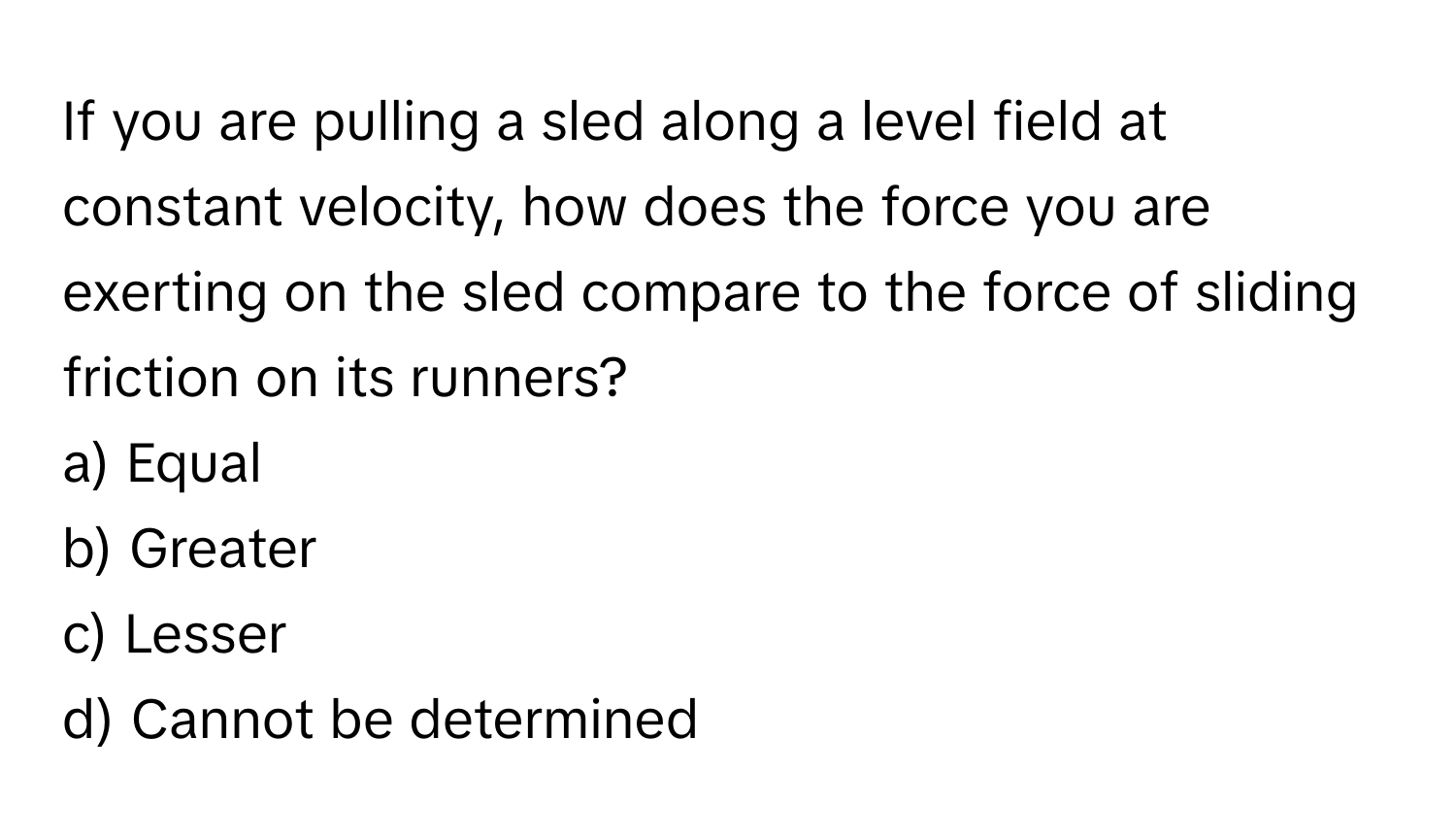 If you are pulling a sled along a level field at constant velocity, how does the force you are exerting on the sled compare to the force of sliding friction on its runners?

a) Equal
b) Greater
c) Lesser
d) Cannot be determined