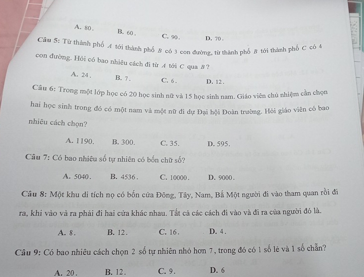 A. 80. B. 60. C. 90. D. 70.
Câu 5: Từ thành phố A tới thành phố B có 3 cơn đường, từ thành phố B tới thành phố C có 4
con đường. Hỏi có bao nhiêu cách đi từ A tới C qua B?
A. 24. B. 7. C. 6. D. 12.
Câu 6: Trong một lớp học có 20 học sinh nữ và 15 học sinh nam. Giáo viên chủ nhiệm cần chọn
hai học sinh trong đó có một nam và một nữ đi dự Đại hội Đoàn trường. Hỏi giáo viên có bao
nhiêu cách chọn?
A. 1190. B. 300. C. 35. D. 595.
Câu 7: Có bao nhiêu số tự nhiên có bốn chữ số?
A. 5040. B. 4536. C. 10000. D. 9000.
Câu 8: Một khu di tích nọ có bốn cửa Đông, Tây, Nam, Bắ Một người đi vào tham quan rồi đi
ra, khi vào và ra phải đi hai cửa khác nhau. Tất cả các cách đi vào và đi ra của người đó là.
A. 8. B. 12. C. 16. D. 4.
Câu 9: Có bao nhiêu cách chọn 2 số tự nhiên nhỏ hơn 7, trong đó có 1 số lẻ và 1 số chẵn?
A. 20. B. 12. C. 9. D. 6