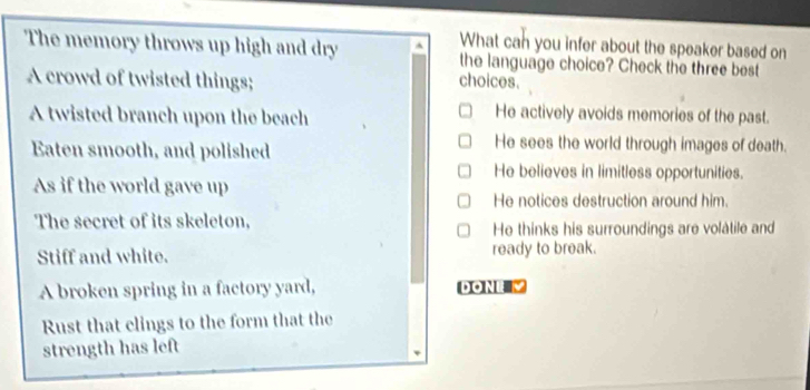 What can you infer about the speaker based on
The memory throws up high and dry the language choice? Check the three best
A crowd of twisted things; choices.
A twisted branch upon the beach He actively avoids memories of the past.
Eaten smooth, and polished
He sees the world through images of death.
He believes in limitless opportunities.
As if the world gave up
He notices destruction around him.
The secret of its skeleton, He thinks his surroundings are volatile and
Stiff and white. ready to break.
A broken spring in a factory yard, DONI
Rust that clings to the form that the
strength has left