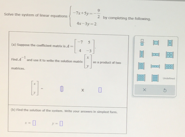 Solve the system of linear equations beginarrayl -7x+5y=- 9/2  4x-3y=2endarray. by completing the following. 
(a) Suppose the coefficient matrix is A=beginbmatrix -7&5 4&-3endbmatrix.
 □ /□  
 □ /□   - . 
Find A^(-1) and use it to write the solution matrix beginbmatrix x yendbmatrix as a product of two 
matrices
[□□□]
Undefined
beginbmatrix x yendbmatrix =
X
X
(b) Find the solution of the system. Write your answers in simplest form.
x=□ y=□