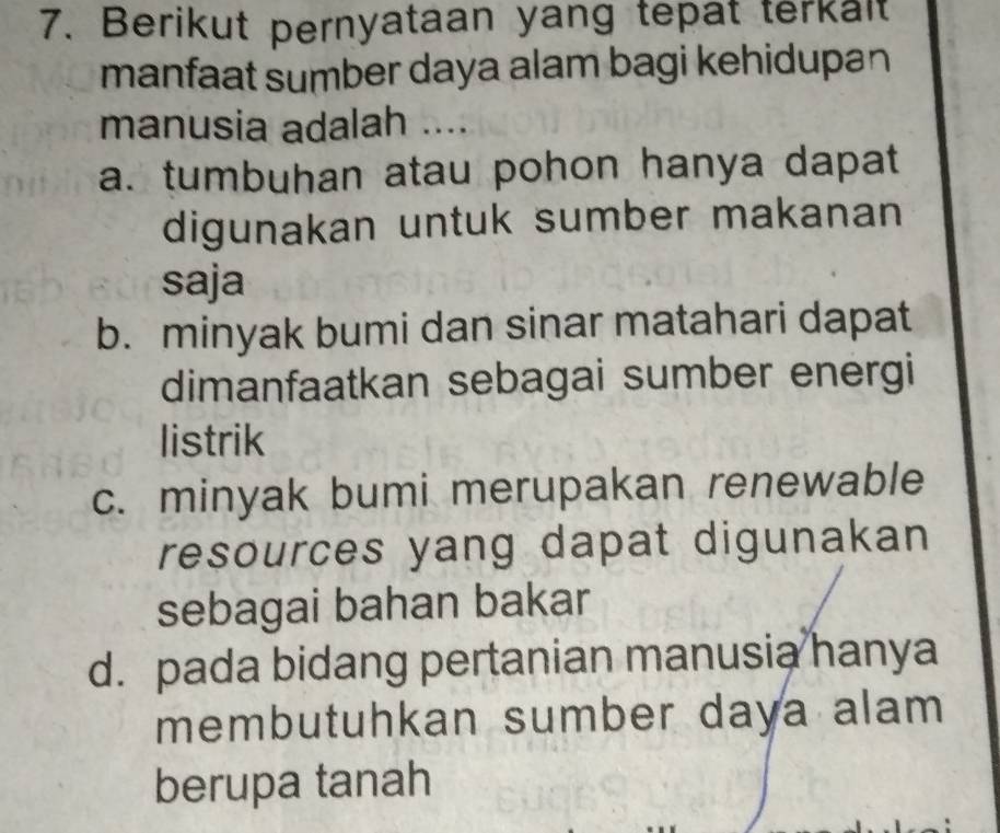 Berikut pernyataan yang tepat terkalt
manfaat sumber daya alam bagi kehidupan 
manusia adalah ....
a. tumbuhan atau pohon hanya dapat
digunakan untuk sumber makanan
saja
b. minyak bumi dan sinar matahari dapat
dimanfaatkan sebagai sumber energi
listrik
c. minyak bumi merupakan renewable
resources yang dapat digunakan
sebagai bahan bakar
d. pada bidang pertanian manusia hanya
membutuhkan sumber daya alam 
berupa tanah