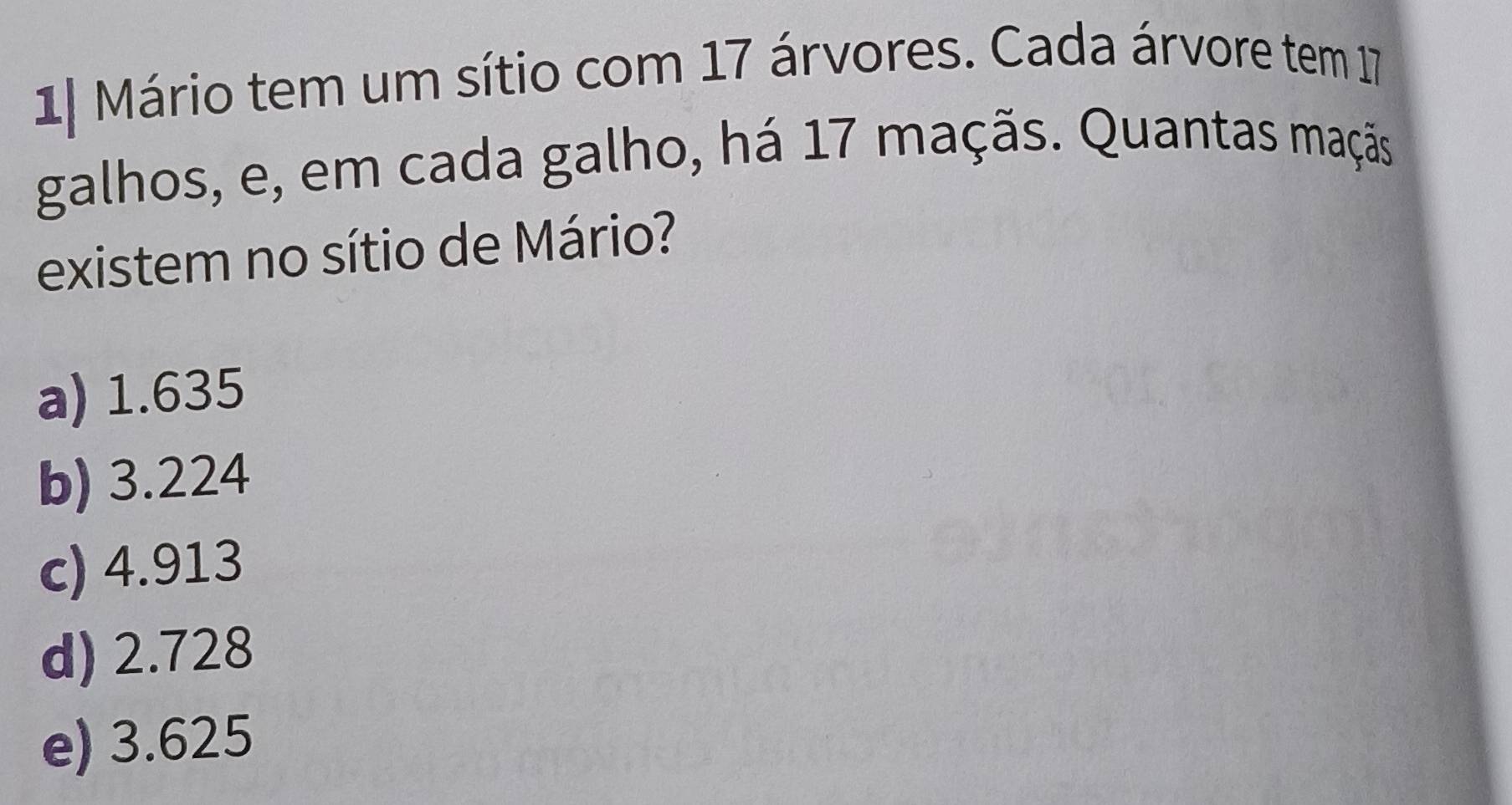 1| Mário tem um sítio com 17 árvores. Cada árvore tem 17
galhos, e, em cada galho, há 17 maçãs. Quantas maçãs.
existem no sítio de Mário?
a) 1.635
b) 3.224
c) 4.913
d) 2.728
e) 3.625