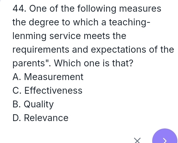 One of the following measures
the degree to which a teaching-
lenming service meets the
requirements and expectations of the
parents". Which one is that?
A. Measurement
C. Effectiveness
B. Quality
D. Relevance
X