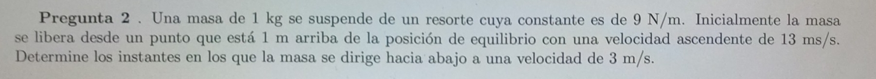 Pregunta 2 . Una masa de 1 kg se suspende de un resorte cuya constante es de 9 N/m. Inicialmente la masa 
se libera desde un punto que está 1 m arriba de la posición de equilibrio con una velocidad ascendente de 13 ms/s. 
Determine los instantes en los que la masa se dirige hacia abajo a una velocidad de 3 m/s.