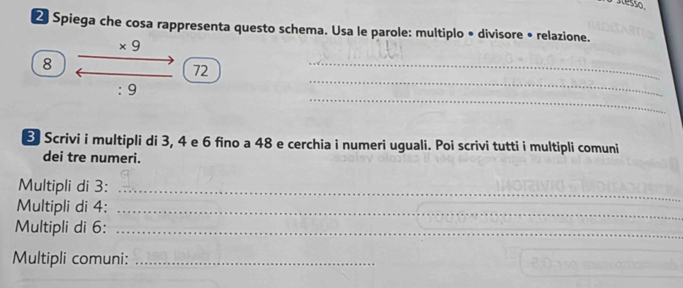 Spiega che cosa rappresenta questo schema. Usa le parole: multiplo • divisore • relazione.
* 9
8
_ 
_
72
_ 
: 9
8 Scrivi i multipli di 3, 4 e 6 fino a 48 e cerchia i numeri uguali. Poi scrivi tutti i multipli comuni 
dei tre numeri. 
Multipli di 3 :_ 
Multipli di 4 :_ 
Multipli di 6 :_ 
Multipli comuni:_