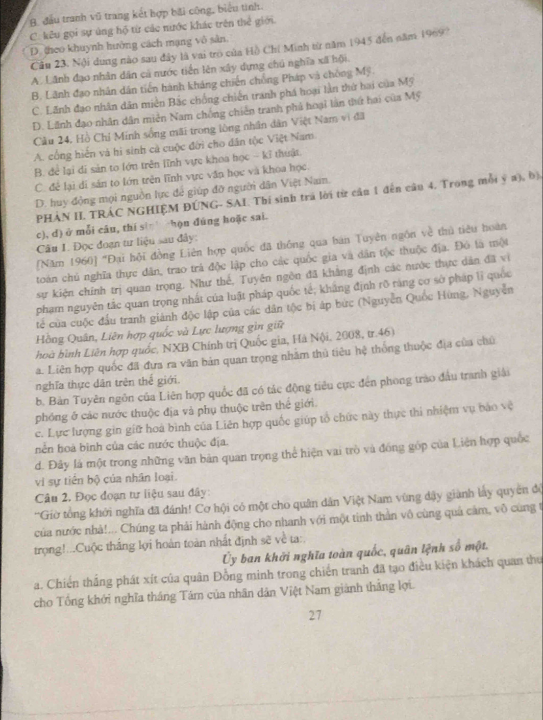 B. đầu tranh vũ trang kết hợp bãi công, biểu tình.
C. kêu gọi sự ủng hộ từ các nước khác trên thể giới.
D theo khuynh hưởng cách mạng vô sản,
Câu 23. Nội dung nào sau đây là vai trò của Hộ Chí Minh từ năm 1945 đến năm 1969?
A. Lãnh đạo nhân dân cả nước tiền lên xây dựng chú nghĩa xã hội.
B. Lãnh đạo nhân dân tiến hành kháng chiến chồng Pháp và chồng Mỹ.
C. Lãnh đạo nhân dân miền Bắc chồng chiến tranh phá hoại làn thứ hai của Mỹ
D. Lãnh đạo nhân dân miền Nam chống chiến tranh phá hoại lần thứ hai của Mỹ
Cầu 24, Hồ Chí Minh sống mãi trong lòng nhân dân Việt Nam vi đã
A. cổng hiến và hi sinh cả cuộc đới cho dân tộc Việt Nam
B. để lại di sản to lớn trên lĩnh vực khoa học - kỉ thuật.
C. để lại di sản to lớn trên lĩnh vực văn học và khoa học.
D. huy động mọi nguồn lực để giúp đỡ người dân Việt Nam.
PHẢN II. TRÁC NGHIỆM ĐÚNG- SAI Thí sinh trá lời từ cầu 1 đến câu 4. Trong mỗi ý a), bị,
c), d) ở mỗi câu, thí sin chọn đúng hoặc sai.
Câu 1. Đọc đoạn tư liệu sau đây:
[Năm 1960] ''Đại hội đồng Liên hợp quốc đã thông qua bán Tuyên ngôn về thủ tiêu hoàn
toán chủ nghĩa thực dân, trao trá độc lập cho các quốc gia và dân tộc thuộc địa. Đó là một
sự kiện chính trị quan trọng. Như thế, Tuyên ngôn đã khẳng định các nước thực dân đã vì
phạm nguyên tắc quan trọng nhất của luật pháp quốc tế; khẳng định rõ ràng cơ sở pháp lĩ quốc
tế của cuộc đấu tranh giánh độc lập của các dân tộc bị áp bức (Nguyễn Quốc Hùng, Nguyễn
Hồng Quân, Liên hợp quốc và Lực lượng gìn giữ
hoà bình Liên hợp quốc, NXB Chính trị Quốc gia, Hà Nội, 2008, tr.46)
a. Liên hợp quốc đã đưa ra văn bản quan trọng nhằm thủ tiêu hệ thống thuộc địa của chủ
nghĩa thực dân trên thế giới.
b. Bản Tuyên ngôn của Liên hợp quốc đã có tác động tiêu cực đến phong trào đầu tranh giải
phóng ở các nước thuộc địa và phụ thuộc trên thể giới.
c. Lực lượng gin giữ hoà bình của Liên hợp quốc giúp tổ chức này thực thi nhiệm vụ báo vệ
hền hoà bình của các nước thuộc địa.
d. Đảy lá một trong những văn bản quan trọng thể hiện vai trò và đồng góp của Liên hợp quốc
vi sự tiền bộ của nhân loại.
Câu 2. Đọc đoạn tư liệu sau đây:
'Giờ tổng khởi nghĩa đã đánh! Cơ hội có một cho quân dân Việt Nam vùng đây gianh lấy quyên độ
của nước nhà!... Chúng ta phải hành động cho nhanh với một tinh thần vô cùng quả cảm, vô cùng t
trọng!...Cuộc thắng lợi hoàn toàn nhất định sẽ về ta:.
Ủy ban khởi nghĩa toàn quốc, quân lệnh số một.
a. Chiến thắng phát xít của quân Đồng minh trong chiến tranh đã tạo điều kiện khách quan thư
cho Tổng khởi nghĩa tháng Tám của nhân dân Việt Nam giành thắng lợi.
27