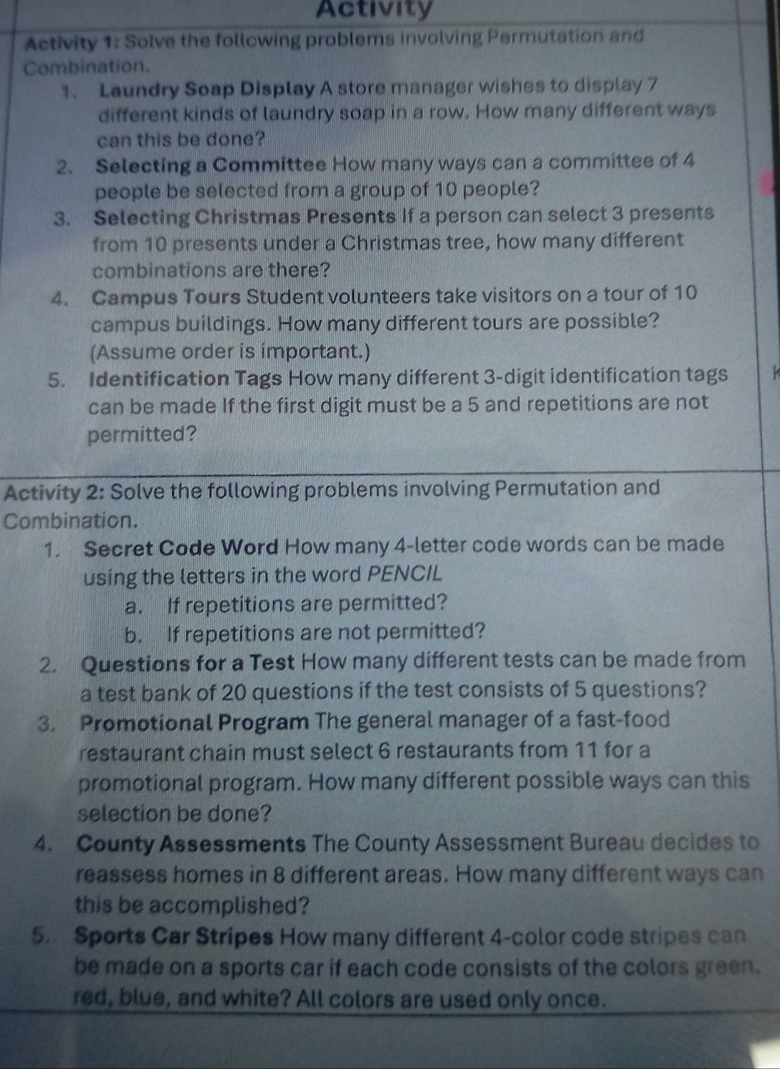 Activity 
Activity 1: Solve the following problems involving Permutation and 
Combination. 
1. Laundry Soap Display A store manager wishes to display 7
different kinds of laundry soap in a row. How many different ways 
can this be done? 
2. Selecting a Committee How many ways can a committee of 4
people be selected from a group of 10 people? 
3. Selecting Christmas Presents If a person can select 3 presents 
from 10 presents under a Christmas tree, how many different 
combinations are there? 
4. Campus Tours Student volunteers take visitors on a tour of 10
campus buildings. How many different tours are possible? 
(Assume order is important.) 
5. Identification Tags How many different 3 -digit identification tags 
can be made If the first digit must be a 5 and repetitions are not 
permitted? 
Activity 2: Solve the following problems involving Permutation and 
Combination. 
1. Secret Code Word How many 4 -letter code words can be made 
using the letters in the word PENCIL 
a. If repetitions are permitted? 
b. If repetitions are not permitted? 
2. Questions for a Test How many different tests can be made from 
a test bank of 20 questions if the test consists of 5 questions? 
3. Promotional Program The general manager of a fast-food 
restaurant chain must select 6 restaurants from 11 for a 
promotional program. How many different possible ways can this 
selection be done? 
4. County Assessments The County Assessment Bureau decides to 
reassess homes in 8 different areas. How many different ways can 
this be accomplished? 
5. Sports Car Stripes How many different 4 -color code stripes can 
be made on a sports car if each code consists of the colors green. 
red, blue, and white? All colors are used only once.