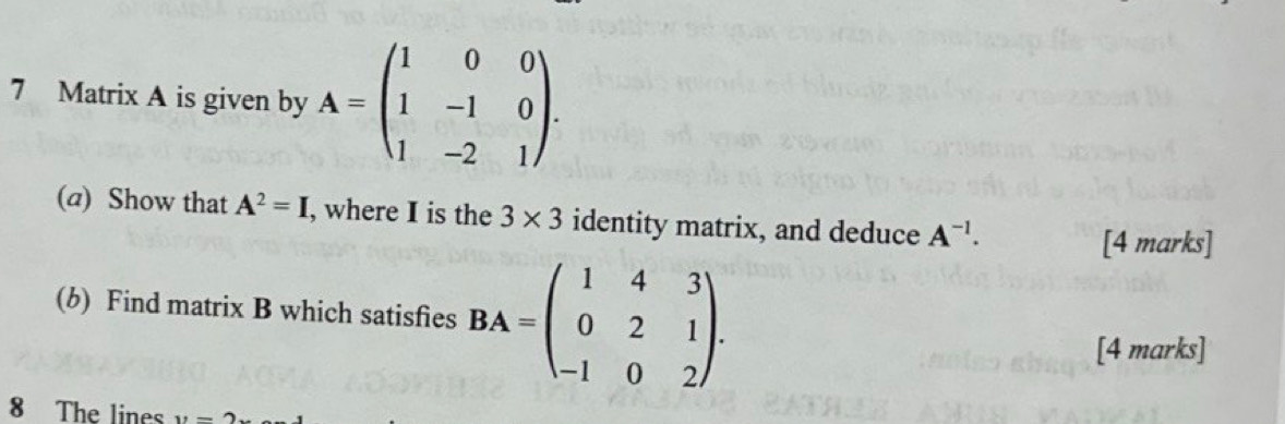 Matrix A is given by A=beginpmatrix 1&0&0 1&-1&0 1&-2&1endpmatrix. 
(a) Show that A^2=I , where I is the 3* 3 identity matrix, and deduce A^(-1). 
[4 marks] 
(b) Find matrix B which satisfies BA=beginpmatrix 1&4&3 0&2&1 -1&0&2endpmatrix. 
[4 marks] 
8 The lines v