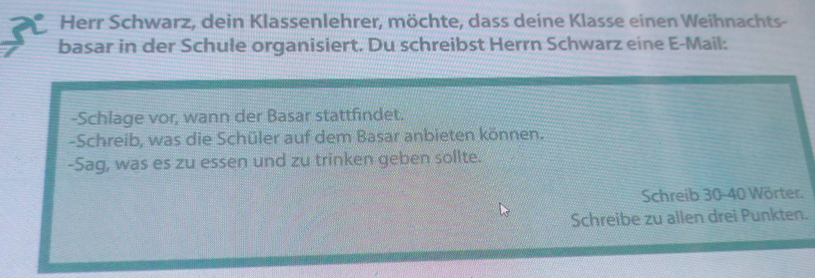 Herr Schwarz, dein Klassenlehrer, möchte, dass deine Klasse einen Weihnachts- 
basar in der Schule organisiert. Du schreibst Herrn Schwarz eine E-Mail: 
-Schlage vor, wann der Basar stattfindet, 
-Schreib, was die Schüler auf dem Basar anbieten können. 
-Sag, was es zu essen und zu trinken geben sollte. 
Schreib 30 - 40 Wörter. 
Schreibe zu allen drei Punkten.