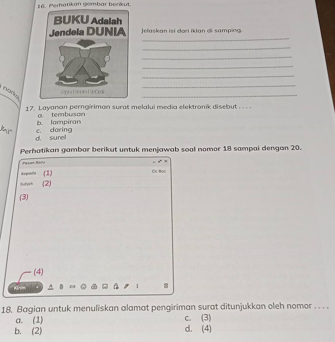 Perhatikan gambar berikut.
_
Jelaskan isi dari iklan di samping.
_
_
_
_
_
narko
_
17. Layanan perngiriman surat melalui media elektronik disebut . . . .
a. tembusan
b. lampiran
c. daring
d. surel
Perhatikan gambar berikut untuk menjawab soal nomor 18 sampai dengan 20.
Pesan Baru
×
Kepada (1)
Cc Bcc
Subjek (2)
(3)
(4)
Kirim
18. Bagian untuk menuliskan alamat pengiriman surat ditunjukkan oleh nomor . . . .
a. (1) c. (3)
b. (2) d. (4)