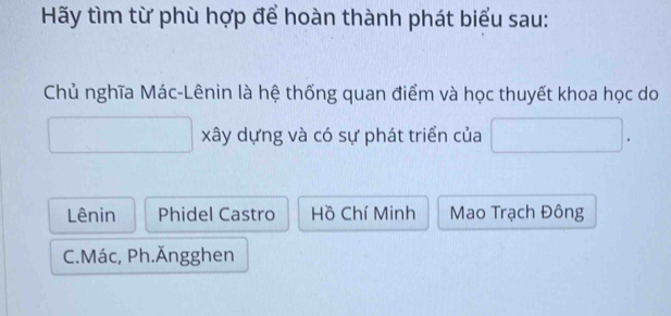 Hãy tìm từ phù hợp để hoàn thành phát biểu sau:
Chủ nghĩa Mác-Lênin là hệ thống quan điểm và học thuyết khoa học do
xây dựng và có sự phát triển của .
Lênin Phidel Castro Hồ Chí Minh Mao Trạch Đông
C.Mác, Ph.Ăngghen