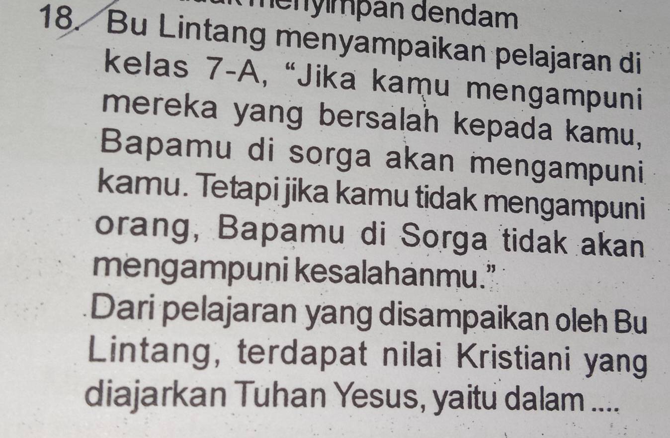 ményımþán dendam 
18. Bu Lintang menyampaikan pelajaran di 
kelas 7-A, “Jika kamu mengampuni 
mereka yang bersalah kepada kamu, 
Bapamu di sorga akan mengampuni 
kamu. Tetapi jika kamu tidak mengampuni 
orang, Bapamu di Sorga tidak akan 
mengampuni kesalahanmu.” 
Dari pelajaran yang disampaikan oleh Bu 
Lintang, terdapat nilai Kristiani yang 
diajarkan Tuhan Yesus, yaitu dalam ....