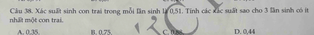 Xác suất sinh con trai trong mỗi lân sinh là 0, 51. Tính các xác suất sao cho 3 lần sinh có ít
nhất một con trai.
A. 0,35. B. 0.75. C. 0,88. D. 0,44