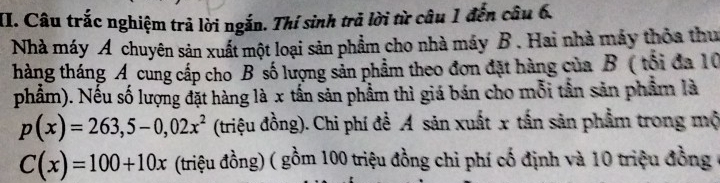 Câu trắc nghiệm trả lời ngắn. Thí sinh trả lời từ câu 1 đến câu 6. 
Nhà máy A chuyên sản xuất một loại sản phẩm cho nhà máy B . Hai nhà máy thỏa thu 
tháng tháng A cung cấp cho B số lượng sản phẩm theo đơn đặt hàng của B ( tối đa 10
phẩm). Nếu số lượng đặt hàng là x tần sản phẩm thì giá bán cho mỗi tần sản phẩm là
p(x)=263,5-0,02x^2 (triệu đồng). Chi phí đề A sản xuất x tấn sản phẩm trong mộ
C(x)=100+10x (triệu đồng) ( gồm 100 triệu đồng chi phí cố định và 10 triệu đồng ở