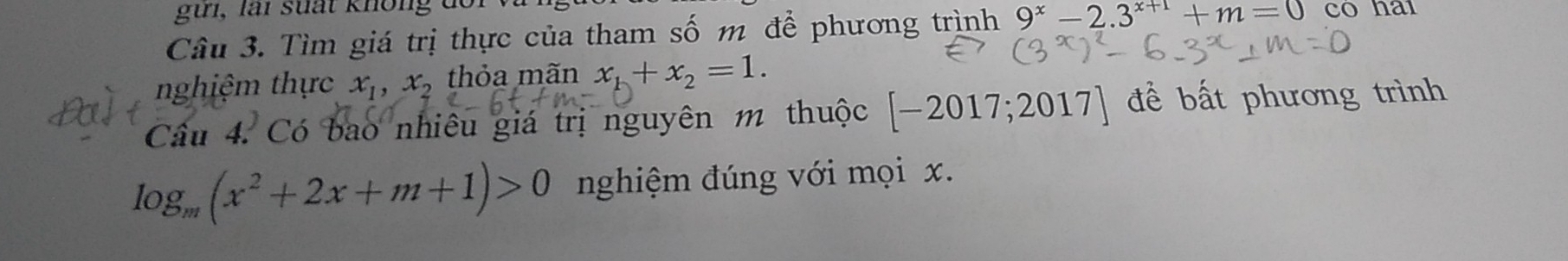 gưi, lài suất không đc 
Câu 3. Tìm giá trị thực của tham số m để phương trình 9^x-2.3^(x+1)+m=0 có hai 
nghiệm thực x_1, x_2 thỏa mãn x_1+x_2=1. 
Câu 4. Có bao nhiêu giá trị nguyên m thuộc [-2017;2017] để bất phương trình
log _m(x^2+2x+m+1)>0 nghiệm đúng với mọi x.