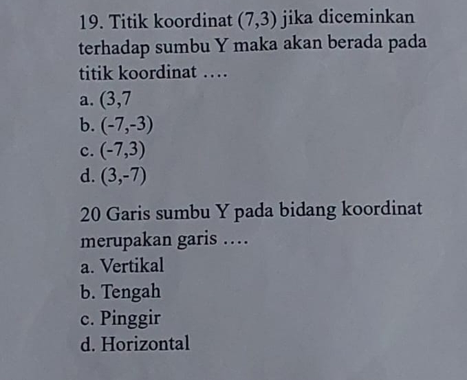 Titik koordinat (7,3) jika diceminkan
terhadap sumbu Y maka akan berada pada
titik koordinat …
a. (3,7
b. (-7,-3)
c. (-7,3)
d. (3,-7)
20 Garis sumbu Y pada bidang koordinat
merupakan garis …
a. Vertikal
b. Tengah
c. Pinggir
d. Horizontal