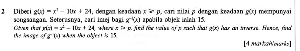 Diberi g(x)=x^2-10x+24 , dengan keadaan x≥slant p , cari nilai p dengan keadaan g(x) mempunyai 
songsangan. Seterusnya, cari imej bagi g^(-1)(x) apabila objek ialah 15. 
Given that g(x)=x^2-10x+24, , where x≥slant p, , find the value of p such that g(x) has an inverse. Hence, find 
the image of g^(-1)(x) when the object is 15. 
[4 markah/marks]