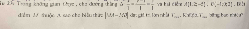 âu 23: Trong không gian Oxyz , cho đường thắng △ : x/1 = (y-1)/1 = z/1  và hai điểm A(1;2;-5), B(-1;0;2). Biết 
điểm M thuộc Δ sao cho biểu thức |MA-MB| đạt giá trị lớn nhất T_max. Khi đó, T_max bằng bao nhiêu?