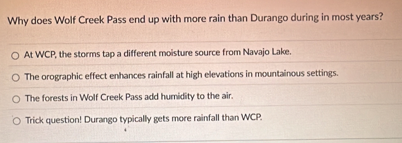 Why does Wolf Creek Pass end up with more rain than Durango during in most years?
At WCP, the storms tap a different moisture source from Navajo Lake.
The orographic effect enhances rainfall at high elevations in mountainous settings.
The forests in Wolf Creek Pass add humidity to the air.
Trick question! Durango typically gets more rainfall than WCP.