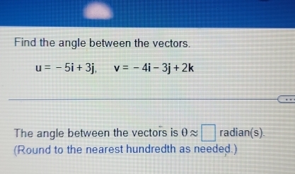 Find the angle between the vectors.
u=-5i+3j, v=-4i-3j+2k
The angle between the vectors is θ approx □ radian(s). 
(Round to the nearest hundredth as needed.)