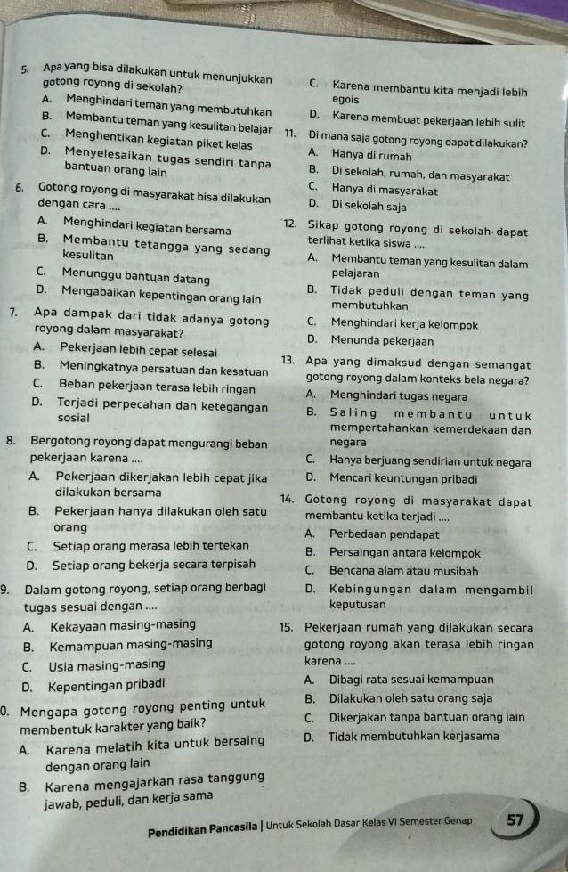 Apa yang bisa dilakukan untuk menunjukkan C. Karena membantu kita menjadi lebih
gotong royong di sekolah?
egois
A. Menghindari teman yang membutuhkan D. Karena membuat pekerjaan lebih sulit
B. Membantu teman yang kesulitan belajar 11. Di mana saja gotong royong dapat dilakukan?
C. Menghentikan kegiatan piket kelas A. Hanya di rumah
D. Menyelesaikan tugas sendiri tanpa B. Di sekolah, rumah, dan masyarakat
bantuan orang lain
C. Hanya di masyarakat
6. Gotong royong di masyarakat bisa dilakukan D. Di sekolah saja
dengan cara ....
A. Menghindari kegiatan bersama 12. Sikap gotong royong di sekolah dapat
terlihat ketika siswa ....
B. Membantu tetangga yang sedang A. Membantu teman yang kesulitan dalam
kesulitan pelajaran
C. Menunggu bantuan datang B. Tidak peduli dengan teman yang
D. Mengabaikan kepentingan orang lain membutuhkan
7. Apa dampak dari tidak adanya gotong C. Menghindari kerja kelompok
royong dalam masyarakat? D. Menunda pekerjaan
A. Pekerjaan lebih cepat selesai 13. Apa yang dimaksud dengan semangat
B. Meningkatnya persatuan dan kesatuan gotong royong dalam konteks bela negara?
C. Beban pekerjaan terasa lebih ringan A. Menghindari tugas negara
D. Terjadi perpecahan dan ketegangan B. S a l in g m e m b a n t u un t u k
sosial mempertahankan kemerdekaan dan
8. Bergotong royong dapat mengurangi beban negara
pekerjaan karena .... C. Hanya berjuang sendirian untuk negara
A. Pekerjaan dikerjakan lebih cepat jika D. Mencari keuntungan pribadi
dilakukan bersama 14. Gotong royong di masyarakat dapat
B. Pekerjaan hanya dilakukan oleh satu membantu ketika terjadi ....
orang A. Perbedaan pendapat
C. Setiap orang merasa lebih tertekan B. Persaingan antara kelompok
D. Setiap orang bekerja secara terpisah C. Bencana alam atau musibah
9. Dalam gotong royong, setiap orang berbagi D. Kebingungan dalam mengambil
tugas sesuai dengan .... keputusan
A. Kekayaan masing-masing 15. Pekerjaan rumah yang dilakukan secara
B. Kemampuan masing-masing gotong royong akan terasa lebih ringan
C. Usia masing-masing
karena ....
D. Kepentingan pribadi A. Dibagi rata sesuai kemampuan
0. Mengapa gotong royong penting untuk B. Dilakukan oleh satu orang saja
membentuk karakter yang baik?
C. Dikerjakan tanpa bantuan orang lain
A. Karena melatih kita untuk bersaing D. Tidak membutuhkan kerjasama
dengan orang lain
B. Karena mengajarkan rasa tanggung
jawab, peduli, dan kerja sama
Pendidikan Pancasila | Untuk Sekolah Dasar Kelas VI Semester Genap 57