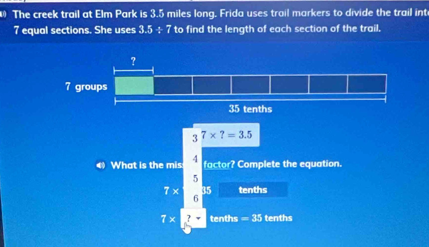 The creek trail at Elm Park is 3.5 miles long. Frida uses trail markers to divide the trail int
7 equal sections. She uses 3.5/ 7 to find the length of each section of the trail.
3^7* ?=3.5
4 What is the mis 4 factor? Complete the equation.
5
7* 35 tenths
6
7* ? tenths = 35 tenths