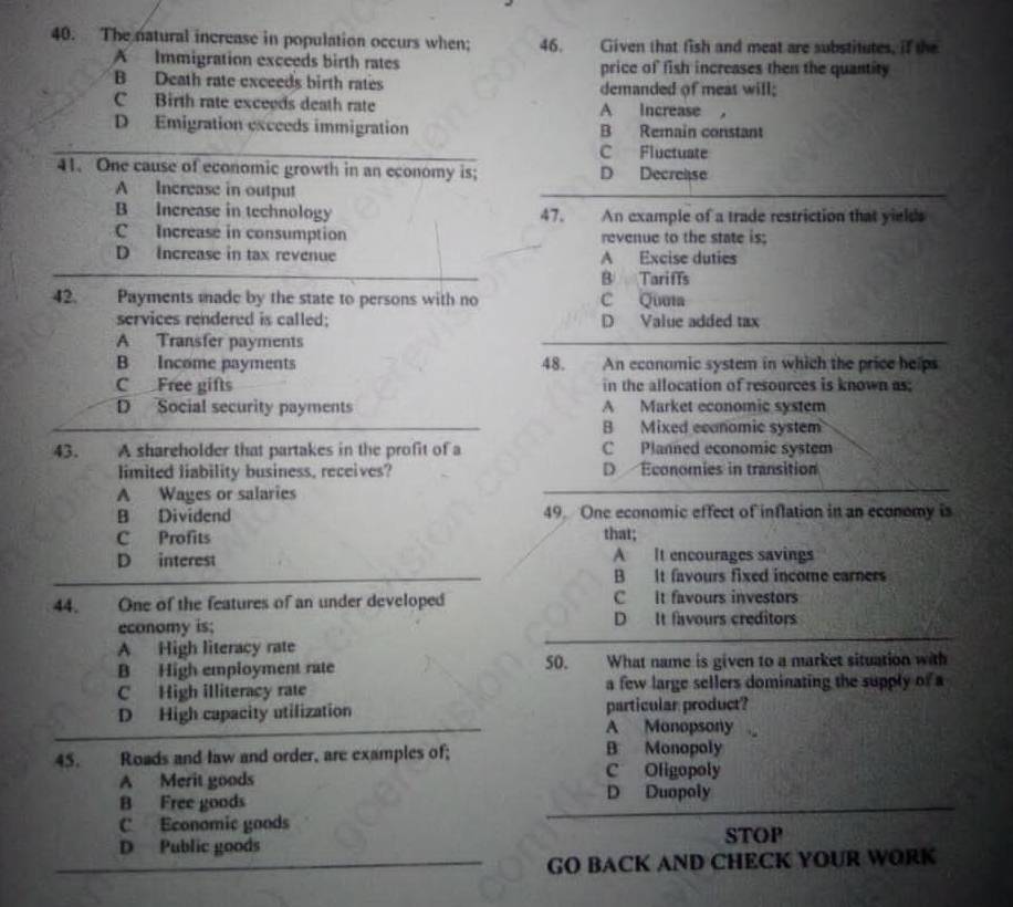 The natural increase in population occurs when; 46. Given that fish and meat are substitutes, if the
A Immigration exceeds birth rates price of fish increases then the quantity
B Death rate exceeds birth rates demanded of meas will;
C Birth rate exceeds death rate A Increase ，
D Emigration excceds immigration B Remain constant
C Fluctuate
41. One cause of economic growth in an economy is; D Decrease
A Increase in output
B Increase in technology 47. An example of a trade restriction that yields
C Increase in consumption revenue to the state is;
D Increase in tax revenue A Excise duties
B Tariffs
42. Payments made by the state to persons with no C Quea
services rendered is called: D Value added tax
A Transfer payments
B Income payments 48. . An economic system in which the price helps
C Free gifts in the allocation of resources is known as;
D Social security payments A Market economic system
B Mixed ecanomic system
43. A shareholder that partakes in the profit of a C Planned economic system
limited liability business, receives? D Économies in transition
A Wages or salaries
B Dividend 49. One economic effect of inflation in an economy is
C Profits that;
D interest A It encourages savings
B It favours fixed income earners
44. One of the features of an under developed C It favours investors
economy is; D It favours creditors
A High literacy rate
B High employment rate 50. . What name is given to a market situation with
C High illiteracy rate a few large sellers dominating the supply of a
D High capacity utilization particular product?
A Monopsony
45. Roads and law and order, are examples of; B Monopoly
A Merit goods C Oligopoly
B Free goods D Duopoly
C Economic goods
D Public goods STOP
GO BACK AND CHECK YOUR WORK