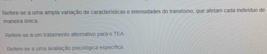 Refere-se a uma ampla variação de características e intensidades do transtorno, que afetam cada indivíduo de 
maneira única. 
Refere-se a um tratamento alternativo para o TEA. 
Refere-se a uma avaliação psicológica específica.