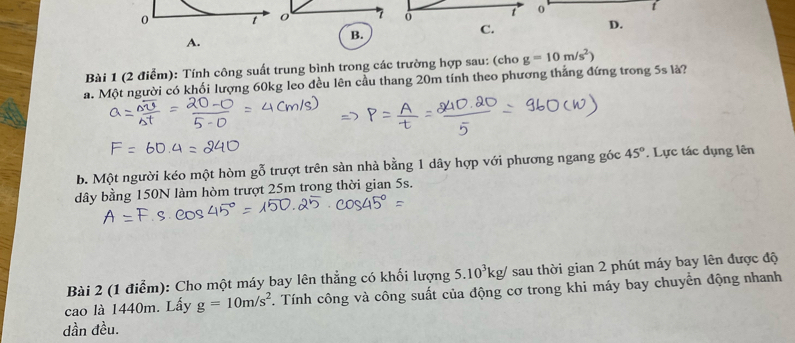 Tính công suất trung bình trong các trường hợp sau: (cho g=10m/s^2)
a. Một người có khối lượng 60kg leo đều lên cầu thang 20m tính theo phương thẳng đứng trong 5s là? 
b. Một người kéo một hòm gỗ trượt trên sàn nhà bằng 1 dây hợp với phương ngang gốc 45° *. Lực tác dụng lên 
dây bằng 150N làm hòm trượt 25m trong thời gian 5s. 
Bài 2 (1 điểm): Cho một máy bay lên thẳng có khối lượng 5.10^3kg/ sau thời gian 2 phút máy bay lên được độ 
cao là 1440m. Lấy g=10m/s^2. Tính công và công suất của động cơ trong khi máy bay chuyển động nhanh 
dần đều.