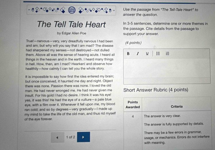 Use the passage from “The Tell-Tale Heart” to 
answer the question. 
In 3-5 sentences, determine one or more themes in 
The Tell Tale Heart the passage. Cite details from the passage to 
by Edgar Allen Poe support your answer. 
True!—nervous—very, very dreadfully nervous I had been 
and am; but why will you say that I am mad? The disease (4 points) 
had sharpened my senses—not destroyed—not dulled 
them. Above all was the sense of hearing acute. I heard all B I u = 1≡ 
things in the heaven and in the earth. I heard many things 
in hell. How, then, am I mad? Hearken! and observe how 
healthily—how calmly I can tell you the whole story. 
It is impossible to say how first the idea entered my brain; 
but once conceived, it haunted me day and night. Object 
there was none. Passion there was none. I loved the old 
man. He had never wronged me. He had never given me Short Answer Rubric (4 points) 
insult. For his gold I had no desire. I think it was his eye! 
yes, it was this! He had the eye of a vulture—a pale blue 
eye, with a film over it. Whenever it fell upon me, my blood Points 
ran cold; and so by degrees—very gradually—I made up Awarded Criteria 
my mind to take the life of the old man, and thus rid myself 
4 
of the eye forever. The answer is very clear. 
The answer is fully supported by details.
4 1 of 2 , There may be a few errors in grammar, 
usage, or mechanics. Errors do not interfere 
with meaning.