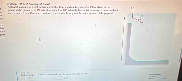 Problem 7: (9% of Assignment Value) 
A student standing on a cliff throws a projectile from a vertical height of d=8.0 m above the level y
ground with velocity v_0=19m/s at an angle θ =23° below the horizontal, as shown. It moves without 
e air resistance. Use a Cartesian coordinate system with the origin at the initial position of the projectile. 
te 
te 
to 
lete 
lete 
plete 
plete 
d 
Part (a) 
With what speed, in meters per second, does the stone strike the ground? Grade Summary 
Potential Deductions
f=□ m/ 100%