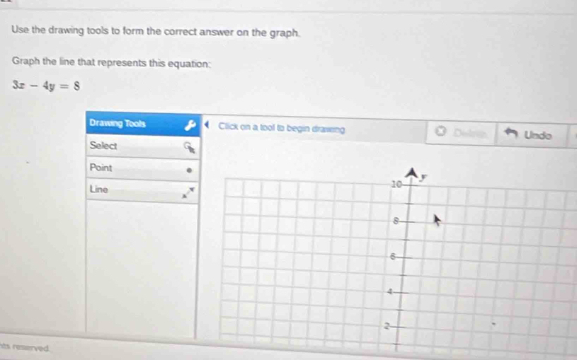 Use the drawing tools to form the correct answer on the graph. 
Graph the line that represents this equation:
3x-4y=8
Drawing Tools Click on a tool to begin drawing Undo 
Select 
Point 
Line 
its reserved.