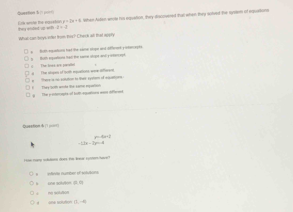 Erik wrote the equation y=2x+6. When Aiden wrote his equation, they discovered that when they solved the system of equations
they ended up with -2=-2
What can boys infer from this? Check all that apply
a Both equations had the same slope and different y-intercepts.
b Both equations had the same slope and y-intercept.
C The lines are parallel
dà The slopes of both equations were different.
e There is no solution to their system of equations.
f They both wrote the same equation
g The y-intercepts of both equations were different
Question 6 (1 point)
y=-6x+2
-12x-2y=-4
How many solutions does this linear system have?
a infinite number of solutions
b one solution: (0,0)
C no solution
d one solution: (1,-4)