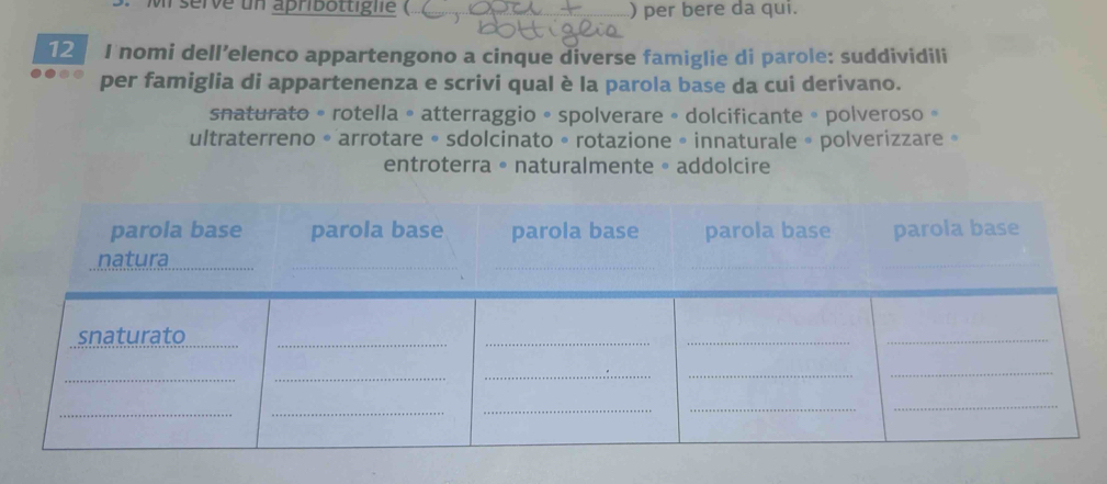 serve un apribottiglie ( ) per bere da qui.
12 I nomi dell’elenco appartengono a cinque diverse famiglie di parole: suddividili
per famiglia di appartenenza e scrivi qual è la parola base da cui derivano.
snaturato • rotella 。 atterraggio 。spolverare 。 dolcificante 。 polveroso 。
ultraterreno • arrotare • sdolcinato • rotazione • innaturale » polverizzare »
entroterra 。 naturalmente 。 addolcire