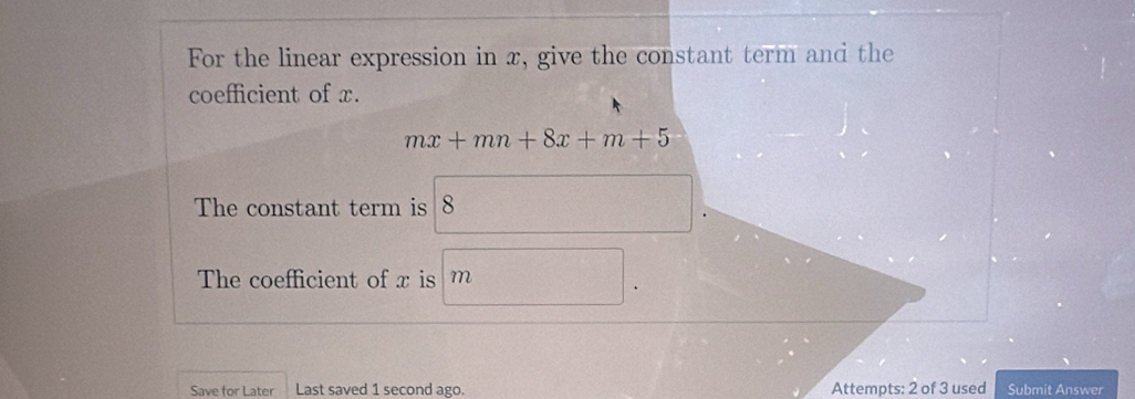 For the linear expression in x, give the constant term and the 
coefficient of x.
mx+mn+8x+m+5
The constant term is 8
The coefficient of x is m
Save for Later Last saved 1 second ago. Attempts: 2 of 3 used Submit Answer