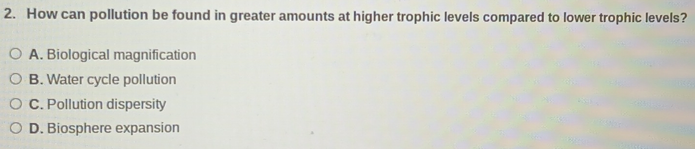 How can pollution be found in greater amounts at higher trophic levels compared to lower trophic levels?
A. Biological magnification
B. Water cycle pollution
C. Pollution dispersity
D. Biosphere expansion