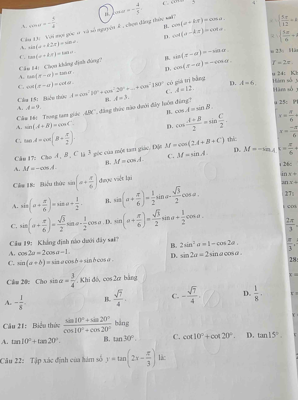 A. cos alpha =- 5/4 . B. cos alpha =- 4/5 .
C. cos alpha = 4
2   5π /12 +k
B.
Câu 13: Với mọi góc # và số nguyên k , chọn đăng thức sai? cos (a+kπ )=cos a.
D.
A. sin (a+k2π )=sin a. cot (a-kπ )=cot a.
  5π /6 +A
C. tan (a+kπ )=tan a.
B. sin (π -alpha )=-sin alpha .
u 23: Hà
Câu 14: Chọn khẳng định đúng?
D. cos (π -alpha )=-cos alpha .
T=2π .
A. tan (π -alpha )=tan alpha . u 24: Kh
có giá trị bằng
C. cot (π -alpha )=cot alpha . Hàm số y
D. A=6.
C.
Câu 15: Biểu thức A=cos^210°+cos^220°+...+cos^2180° A=3. A=12. Hàm số 
B.
A. A=9. u 25: Pl
B. cos A=sin B.
Câu 16: Trong tam giác ABC , đăng thức nào dưới đây luôn đúng?
A. sin (A+B)=cos C·
D. cos  (A+B)/2 =sin  C/2 .
x= π /6 +
C. tan A=cot (B+ π /2 ).
x= (-π )/6 
Câu 17: Cho A 、 B ộ C là 3 góc của một tam giác. Đặt M=cos (2A+B+C) thì:
B. M=cos A. C. M=sin A. D. M=-sin A. x= π /6 +
A. M=-cos A.
26:
Câu 18: Biểu thức sin (a+ π /6 ) được viết lại
;in x+
an x+
A. sin (a+ π /6 )=sin a+ 1/2 . B. sin (a+ π /6 )= 1/2 sin a- sqrt(3)/2 cos a.
27:
C. sin (a+ π /6 )= sqrt(3)/2 sin a- 1/2 cos a. D. sin (a+ π /6 )= sqrt(3)/2 sin a+ 1/2 cos a.
cos
 2π /3 .
Câu 19: Khẳng định nào dưới đây sai?
B. 2sin^2a=1-cos 2a.
 π /3 ,
A. cos 2a=2cos a-1. sin 2a=2sin acos a.
C. sin (a+b)=sin acos b+sin bcos a.
D.
28:
Câu 20: Cho sin alpha = 3/4 . Khi đó, cos 2alpha bằng
x=
A. - 1/8 .
B.  sqrt(7)/4 .
D.
C. - sqrt(7)/4 .  1/8 · x=
Câu 21: Biểu thức  (sin 10°+sin 20°)/cos 10°+cos 20° bing
A. tan 10°+tan 20°. B. tan 30°. C. cot 10°+cot 20°. D. tan 15°. x
Câu 22: Tập xác định của hàm số y=tan (2x- π /3 ) là: