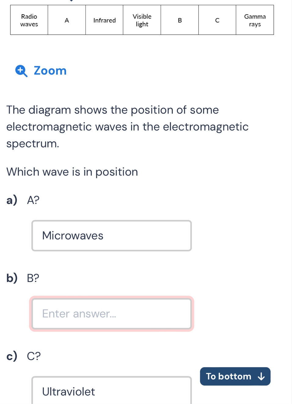 Zoom
The diagram shows the position of some
electromagnetic waves in the electromagnetic
spectrum.
Which wave is in position
a) A?
Microwaves
b) B?
Enter answer...
c C?
To bottom
Ultraviolet