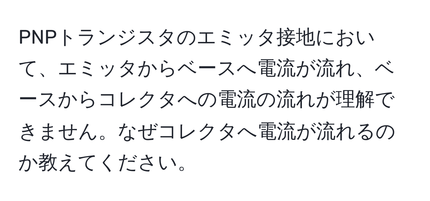 PNPトランジスタのエミッタ接地において、エミッタからベースへ電流が流れ、ベースからコレクタへの電流の流れが理解できません。なぜコレクタへ電流が流れるのか教えてください。