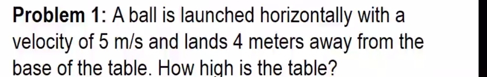 Problem 1: A ball is launched horizontally with a 
velocity of 5 m/s and lands 4 meters away from the 
base of the table. How high is the table?