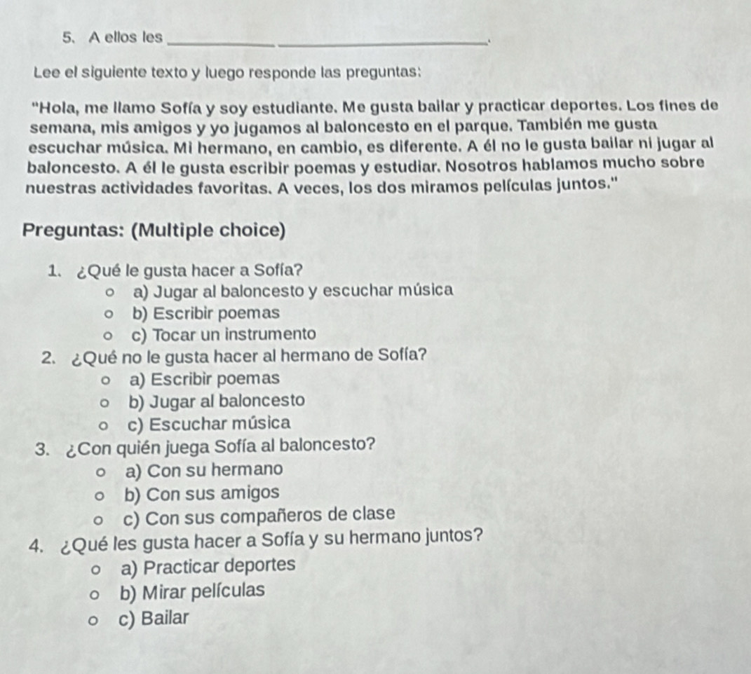 A ellos les_
Lee el siguiente texto y luego responde las preguntas:
"Hola, me llamo Sofía y soy estudiante. Me gusta bailar y practicar deportes. Los fines de
semana, mis amigos y yo jugamos al baloncesto en el parque. También me gusta
escuchar música. Mi hermano, en cambio, es diferente. A él no le gusta bailar ni jugar al
baloncesto. A él le gusta escribir poemas y estudiar. Nosotros hablamos mucho sobre
nuestras actividades favoritas. A veces, los dos miramos películas juntos.''
Preguntas: (Multiple choice)
1. ¿Qué le gusta hacer a Sofía?
a) Jugar al baloncesto y escuchar música
b) Escribir poemas
c) Tocar un instrumento
2. ¿Qué no le gusta hacer al hermano de Sofía?
a) Escribir poemas
b) Jugar al baloncesto
c) Escuchar música
3. ¿Con quién juega Sofía al baloncesto?
a) Con su hermano
b) Con sus amigos
c) Con sus compañeros de clase
4. ¿Qué les gusta hacer a Sofía y su hermano juntos?
a) Practicar deportes
b) Mirar películas
c) Bailar