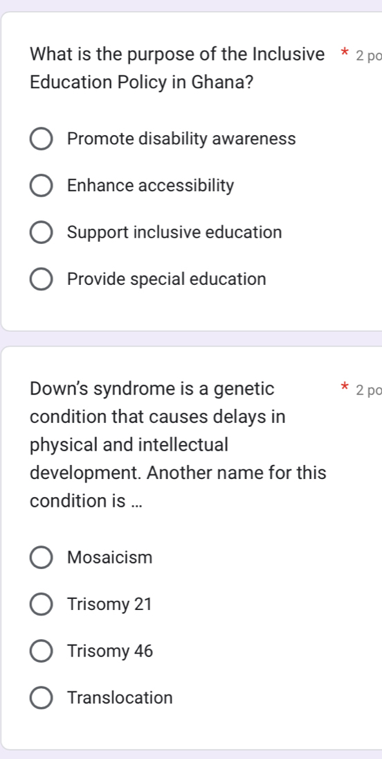 What is the purpose of the Inclusive * 2 po
Education Policy in Ghana?
Promote disability awareness
Enhance accessibility
Support inclusive education
Provide special education
Down's syndrome is a genetic 2 pc
condition that causes delays in
physical and intellectual
development. Another name for this
condition is ...
Mosaicism
Trisomy 21
Trisomy 46
Translocation