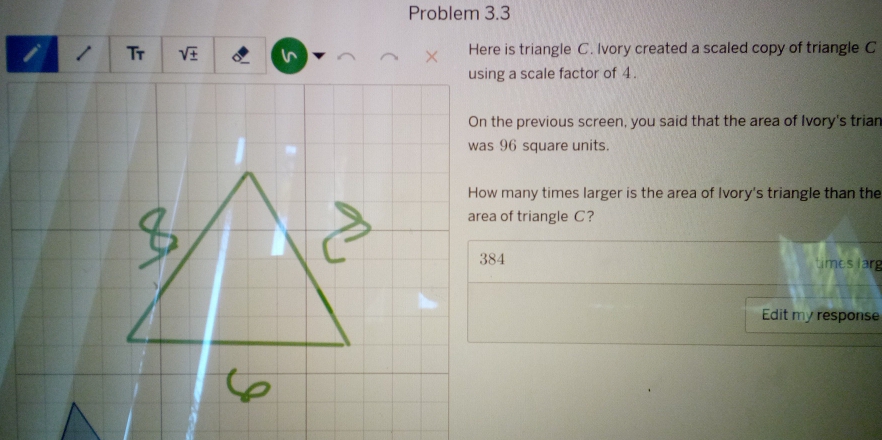 Problem 3.3
1 Tr Here is triangle C. Ivory created a scaled copy of triangle C
in
using a scale factor of 4.
On the previous screen, you said that the area of Ivory's trian
was 96 square units.
How many times larger is the area of Ivory's triangle than the
area of triangle C?
384 times larg
Edit my response